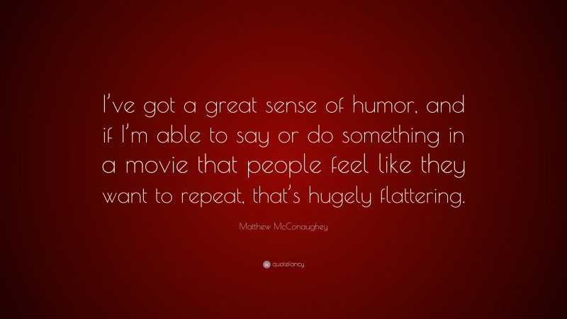 Matthew McConaughey Quote: “I’ve got a great sense of humor, and if I’m able to say or do something in a movie that people feel like they want to repeat, that’s hugely flattering.”