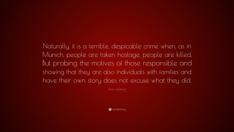 Steven Spielberg Quote: “Naturally, it is a terrible, despicable crime when, as in Munich, people are taken hostage, people are killed. But probing the motives of those responsible and showing that they are also individuals with families and have their own story does not excuse what they did.”