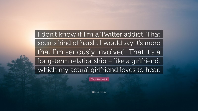 Chris Hardwick Quote: “I don’t know if I’m a Twitter addict. That seems kind of harsh. I would say it’s more that I’m seriously involved. That it’s a long-term relationship – like a girlfriend, which my actual girlfriend loves to hear.”