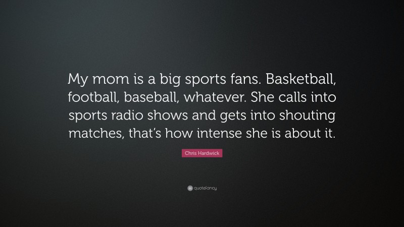 Chris Hardwick Quote: “My mom is a big sports fans. Basketball, football, baseball, whatever. She calls into sports radio shows and gets into shouting matches, that’s how intense she is about it.”