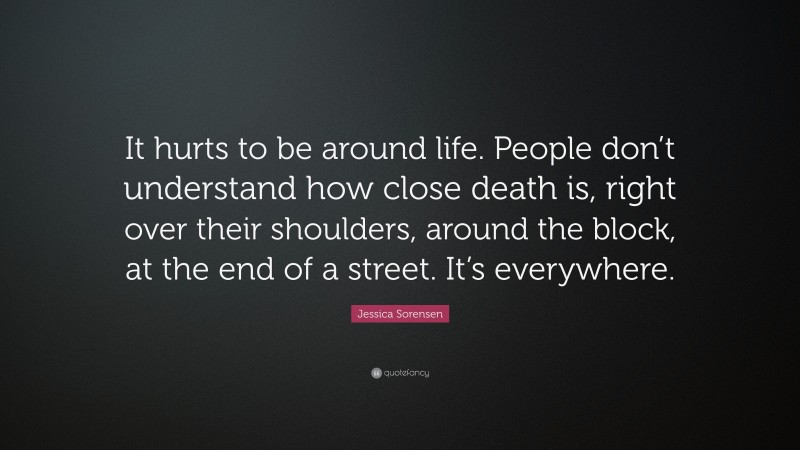 Jessica Sorensen Quote: “It hurts to be around life. People don’t understand how close death is, right over their shoulders, around the block, at the end of a street. It’s everywhere.”