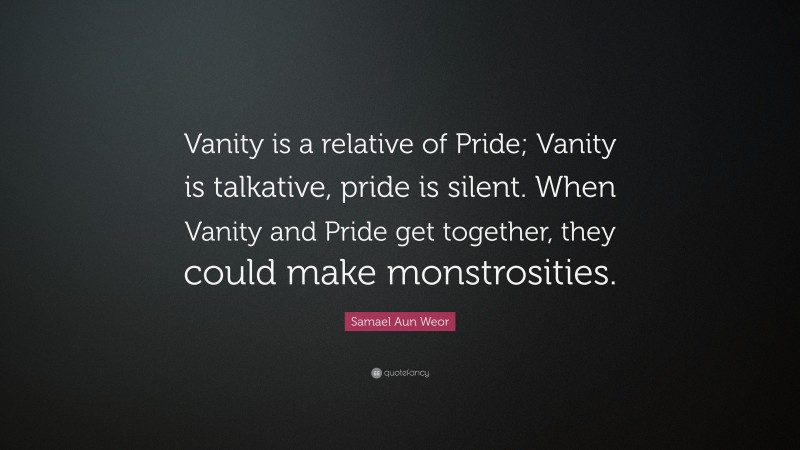 Samael Aun Weor Quote: “Vanity is a relative of Pride; Vanity is talkative, pride is silent. When Vanity and Pride get together, they could make monstrosities.”