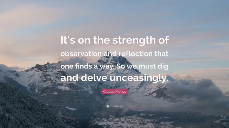 Claude Monet Quote: “It’s on the strength of observation and reflection that one finds a way. So we must dig and delve unceasingly.”