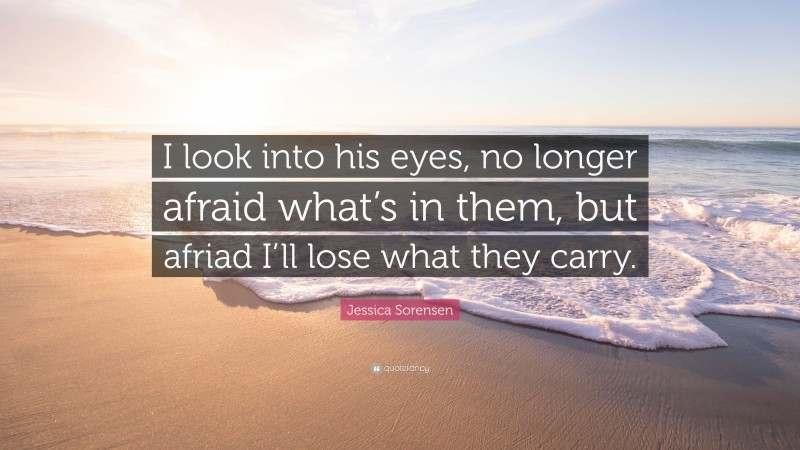 Jessica Sorensen Quote: “I look into his eyes, no longer afraid what’s in them, but afriad I’ll lose what they carry.”