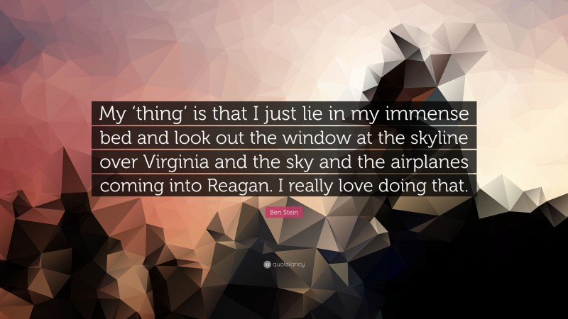 Ben Stein Quote: “My ‘thing’ is that I just lie in my immense bed and look out the window at the skyline over Virginia and the sky and the airplanes coming into Reagan. I really love doing that.”
