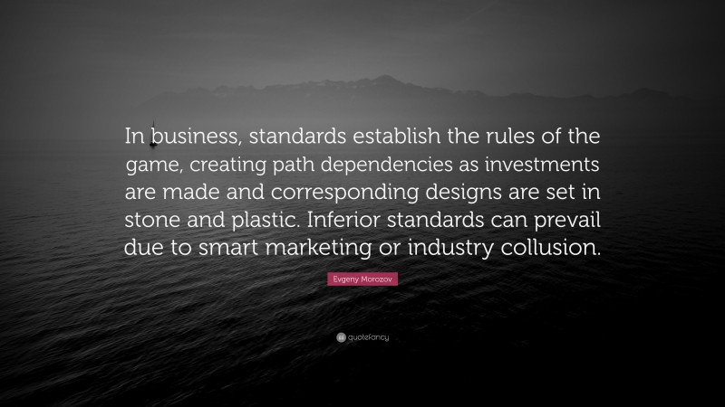 Evgeny Morozov Quote: “In business, standards establish the rules of the game, creating path dependencies as investments are made and corresponding designs are set in stone and plastic. Inferior standards can prevail due to smart marketing or industry collusion.”