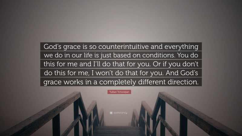 Tullian Tchividjian Quote: “God’s grace is so counterintuitive and everything we do in our life is just based on conditions. You do this for me and I’ll do that for you. Or if you don’t do this for me, I won’t do that for you. And God’s grace works in a completely different direction.”