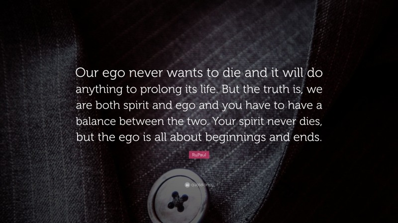 RuPaul Quote: “Our ego never wants to die and it will do anything to prolong its life. But the truth is, we are both spirit and ego and you have to have a balance between the two. Your spirit never dies, but the ego is all about beginnings and ends.”