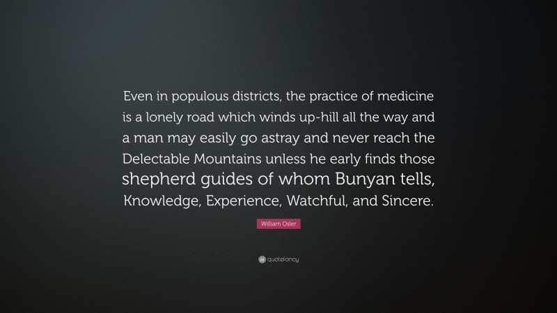 William Osler Quote: “Even in populous districts, the practice of medicine is a lonely road which winds up-hill all the way and a man may easily go astray and never reach the Delectable Mountains unless he early finds those shepherd guides of whom Bunyan tells, Knowledge, Experience, Watchful, and Sincere.”