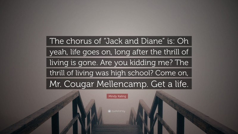 Mindy Kaling Quote: “The chorus of “Jack and Diane” is: Oh yeah, life goes on, long after the thrill of living is gone. Are you kidding me? The thrill of living was high school? Come on, Mr. Cougar Mellencamp. Get a life.”
