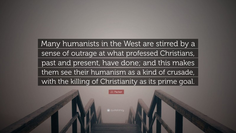 J.I. Packer Quote: “Many humanists in the West are stirred by a sense of outrage at what professed Christians, past and present, have done; and this makes them see their humanism as a kind of crusade, with the killing of Christianity as its prime goal.”