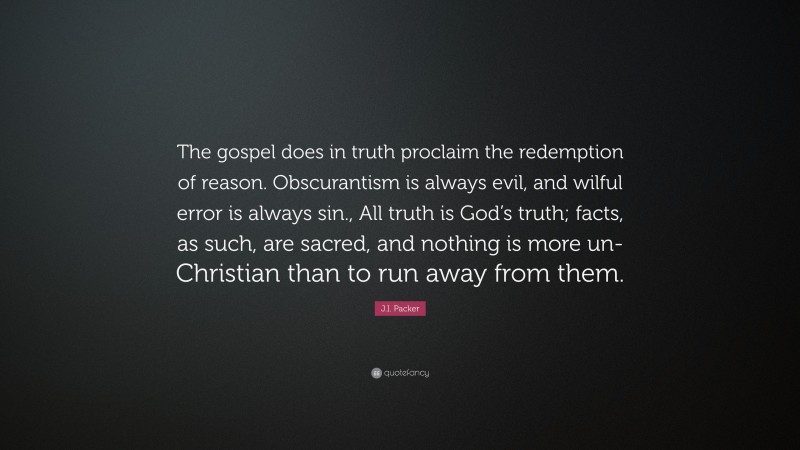 J.I. Packer Quote: “The gospel does in truth proclaim the redemption of reason. Obscurantism is always evil, and wilful error is always sin., All truth is God’s truth; facts, as such, are sacred, and nothing is more un-Christian than to run away from them.”