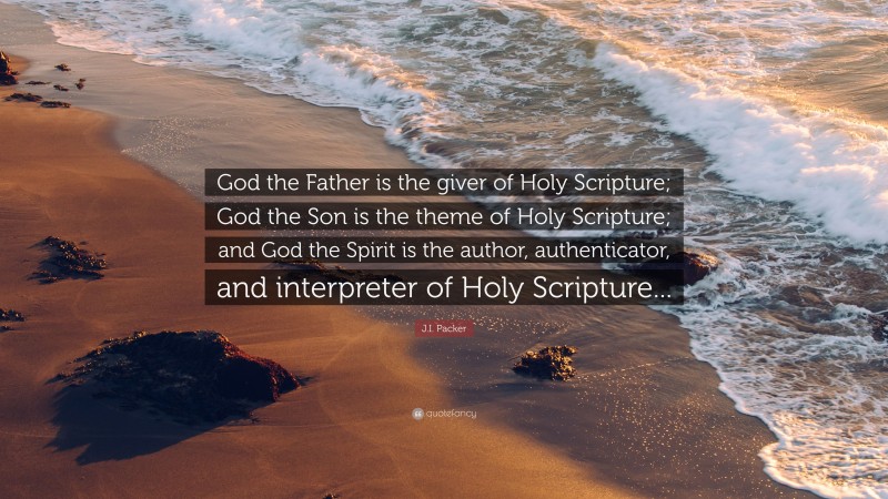 J.I. Packer Quote: “God the Father is the giver of Holy Scripture; God the Son is the theme of Holy Scripture; and God the Spirit is the author, authenticator, and interpreter of Holy Scripture...”