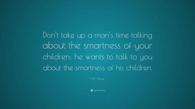 E.W. Howe Quote: “Don’t take up a man’s time talking about the smartness of your children; he wants to talk to you about the smartness of his children.”