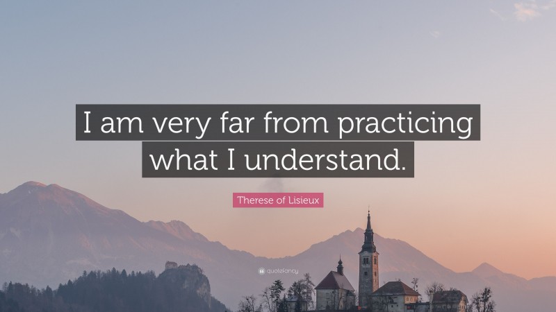 Therese of Lisieux Quote: “I am very far from practicing what I understand.”