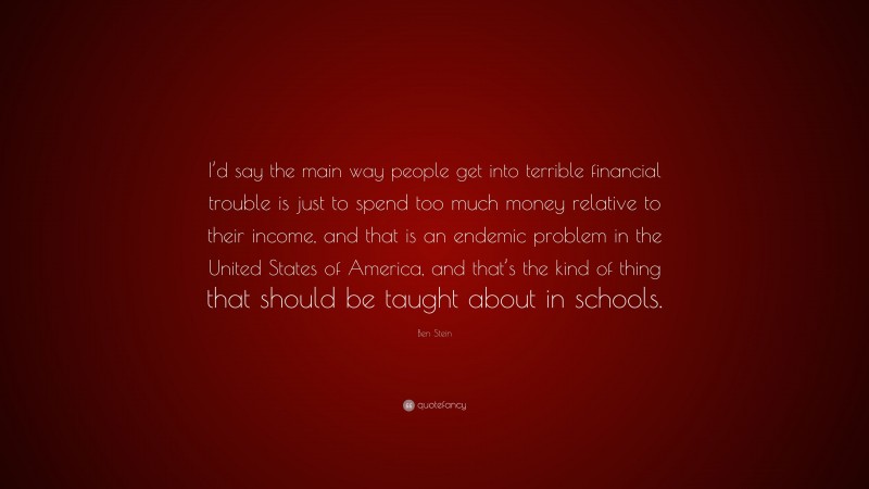 Ben Stein Quote: “I’d say the main way people get into terrible financial trouble is just to spend too much money relative to their income, and that is an endemic problem in the United States of America, and that’s the kind of thing that should be taught about in schools.”