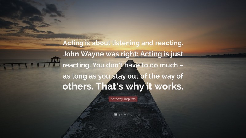 Anthony Hopkins Quote: “Acting is about listening and reacting. John Wayne was right: Acting is just reacting. You don’t have to do much – as long as you stay out of the way of others. That’s why it works.”