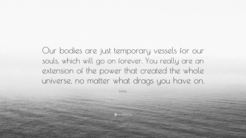 RuPaul Quote: “Our bodies are just temporary vessels for our souls, which will go on forever. You really are an extension of the power that created the whole universe, no matter what drags you have on.”