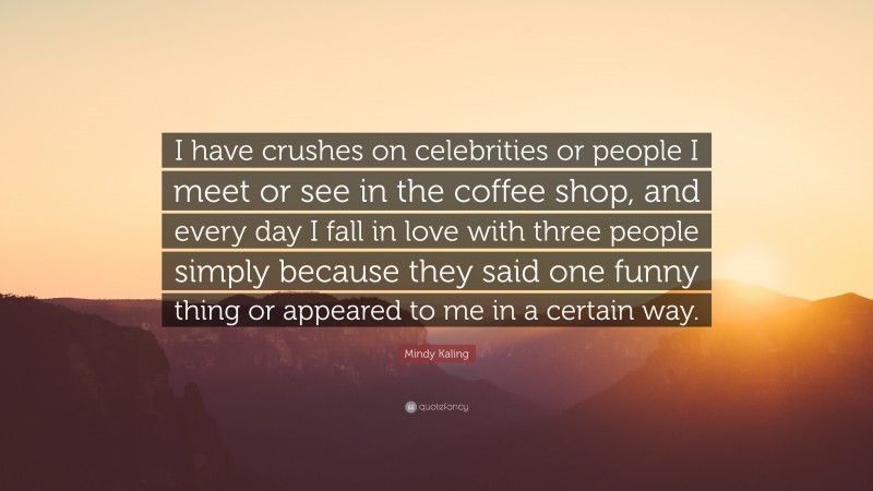 Mindy Kaling Quote: “I have crushes on celebrities or people I meet or see in the coffee shop, and every day I fall in love with three people simply because they said one funny thing or appeared to me in a certain way.”