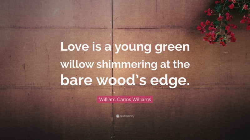 William Carlos Williams Quote: “Love is a young green willow shimmering at the bare wood’s edge.”