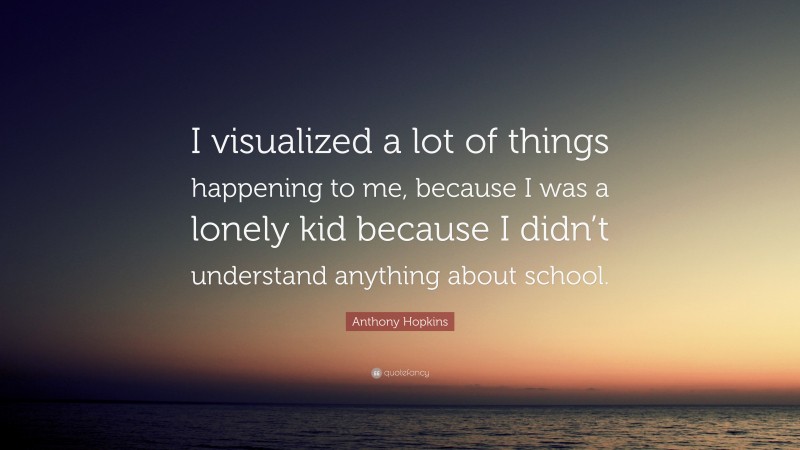 Anthony Hopkins Quote: “I visualized a lot of things happening to me, because I was a lonely kid because I didn’t understand anything about school.”
