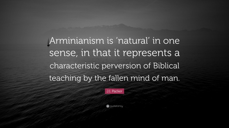 J.I. Packer Quote: “Arminianism is ‘natural’ in one sense, in that it represents a characteristic perversion of Biblical teaching by the fallen mind of man.”