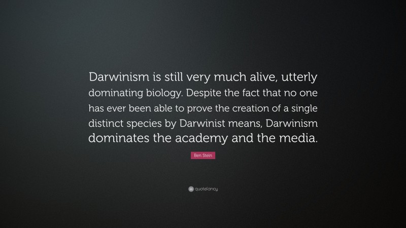 Ben Stein Quote: “Darwinism is still very much alive, utterly dominating biology. Despite the fact that no one has ever been able to prove the creation of a single distinct species by Darwinist means, Darwinism dominates the academy and the media.”