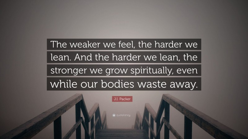 J.I. Packer Quote: “The weaker we feel, the harder we lean. And the harder we lean, the stronger we grow spiritually, even while our bodies waste away.”