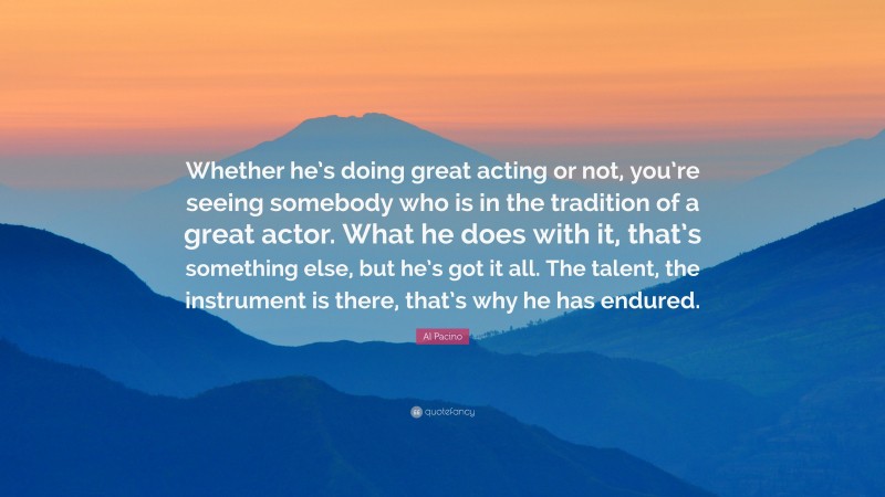 Al Pacino Quote: “Whether he’s doing great acting or not, you’re seeing somebody who is in the tradition of a great actor. What he does with it, that’s something else, but he’s got it all. The talent, the instrument is there, that’s why he has endured.”