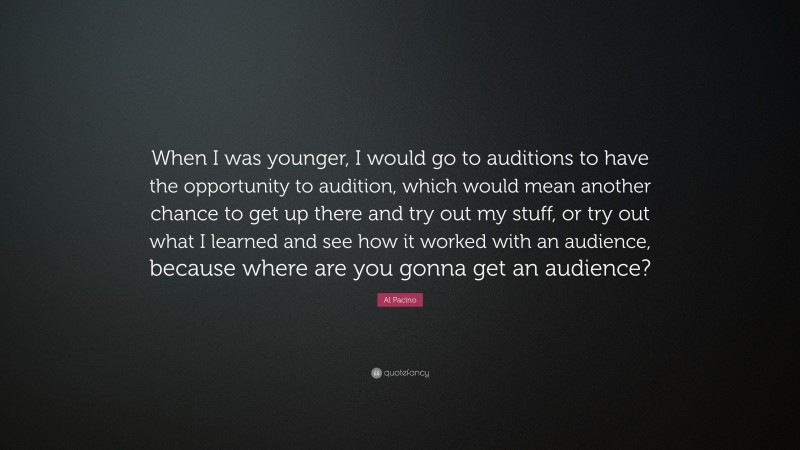 Al Pacino Quote: “When I was younger, I would go to auditions to have the opportunity to audition, which would mean another chance to get up there and try out my stuff, or try out what I learned and see how it worked with an audience, because where are you gonna get an audience?”