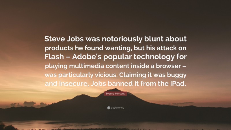 Evgeny Morozov Quote: “Steve Jobs was notoriously blunt about products he found wanting, but his attack on Flash – Adobe’s popular technology for playing multimedia content inside a browser – was particularly vicious. Claiming it was buggy and insecure, Jobs banned it from the iPad.”