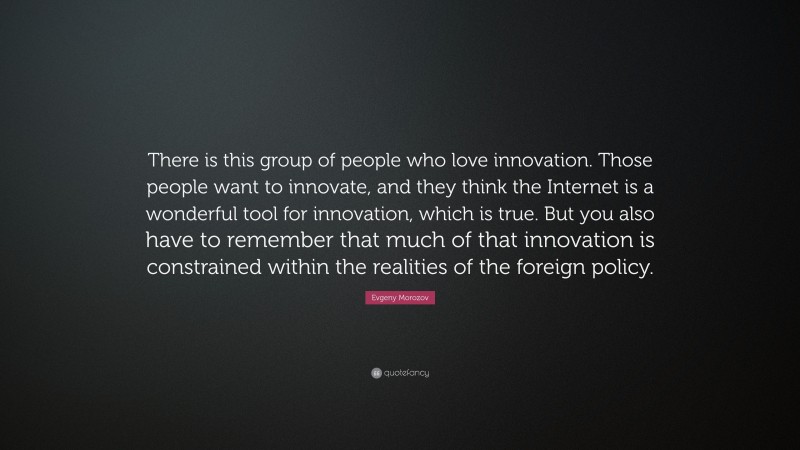 Evgeny Morozov Quote: “There is this group of people who love innovation. Those people want to innovate, and they think the Internet is a wonderful tool for innovation, which is true. But you also have to remember that much of that innovation is constrained within the realities of the foreign policy.”