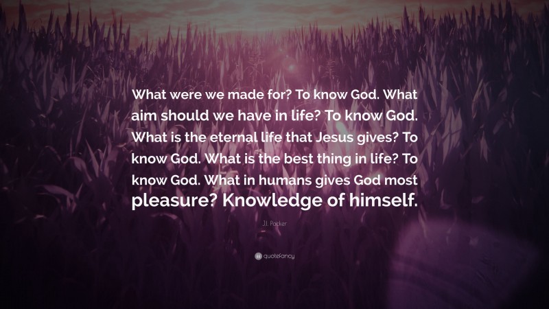 J.I. Packer Quote: “What were we made for? To know God. What aim should we have in life? To know God. What is the eternal life that Jesus gives? To know God. What is the best thing in life? To know God. What in humans gives God most pleasure? Knowledge of himself.”