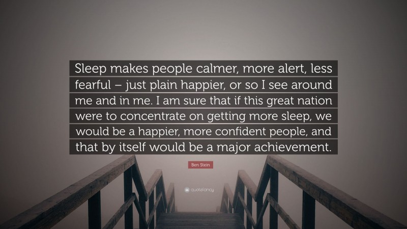 Ben Stein Quote: “Sleep makes people calmer, more alert, less fearful – just plain happier, or so I see around me and in me. I am sure that if this great nation were to concentrate on getting more sleep, we would be a happier, more confident people, and that by itself would be a major achievement.”