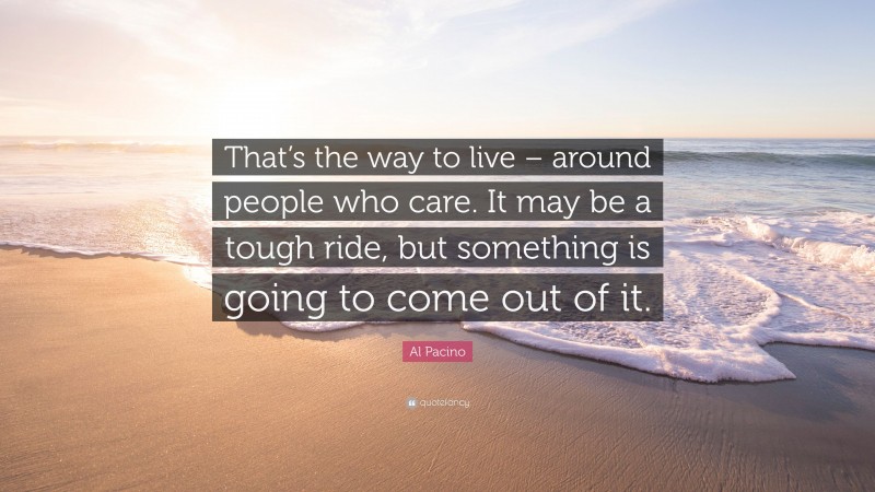 Al Pacino Quote: “That’s the way to live – around people who care. It may be a tough ride, but something is going to come out of it.”