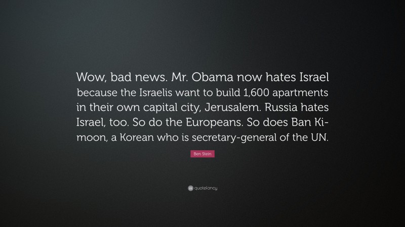 Ben Stein Quote: “Wow, bad news. Mr. Obama now hates Israel because the Israelis want to build 1,600 apartments in their own capital city, Jerusalem. Russia hates Israel, too. So do the Europeans. So does Ban Ki-moon, a Korean who is secretary-general of the UN.”