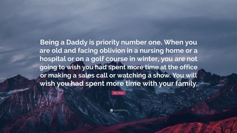 Ben Stein Quote: “Being a Daddy is priority number one. When you are old and facing oblivion in a nursing home or a hospital or on a golf course in winter, you are not going to wish you had spent more time at the office or making a sales call or watching a show. You will wish you had spent more time with your family.”