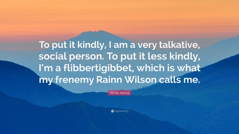 Mindy Kaling Quote: “To put it kindly, I am a very talkative, social person. To put it less kindly, I’m a flibbertigibbet, which is what my frenemy Rainn Wilson calls me.”