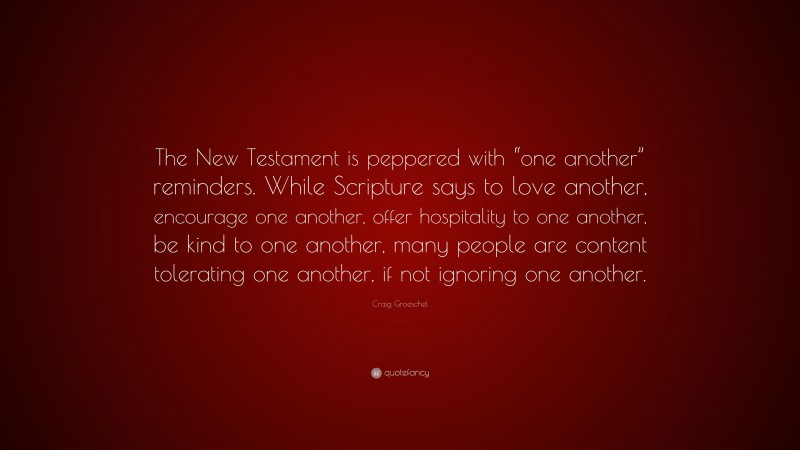 Craig Groeschel Quote: “The New Testament is peppered with “one another” reminders. While Scripture says to love another, encourage one another, offer hospitality to one another, be kind to one another, many people are content tolerating one another, if not ignoring one another.”