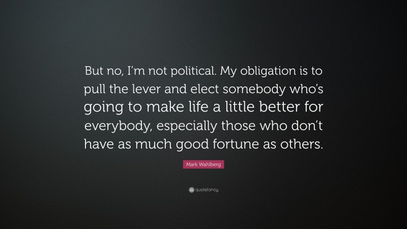 Mark Wahlberg Quote: “But no, I’m not political. My obligation is to pull the lever and elect somebody who’s going to make life a little better for everybody, especially those who don’t have as much good fortune as others.”