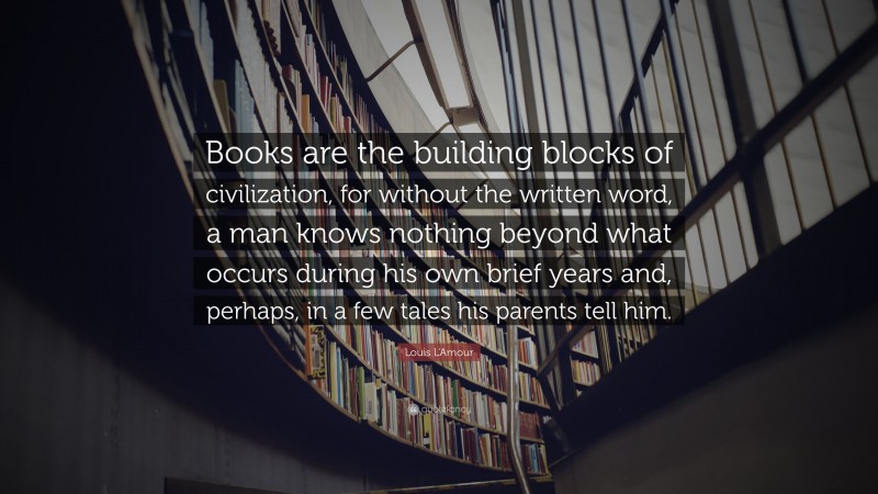 Louis L'Amour Quote: “Books are the building blocks of civilization, for without the written word, a man knows nothing beyond what occurs during his own brief years and, perhaps, in a few tales his parents tell him.”