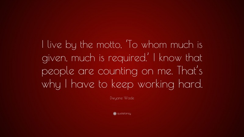 Dwyane Wade Quote: “I live by the motto, ‘To whom much is given, much is required.’ I know that people are counting on me. That’s why I have to keep working hard.”