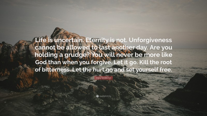 Craig Groeschel Quote: “Life is uncertain. Eternity is not. Unforgiveness cannot be allowed to last another day. Are you holding a grudge? You will never be more like God than when you forgive. Let it go. Kill the root of bitterness. Let the hurt go and set yourself free.”