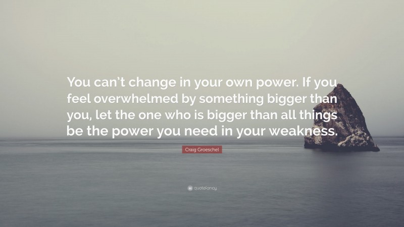 Craig Groeschel Quote: “You can’t change in your own power. If you feel overwhelmed by something bigger than you, let the one who is bigger than all things be the power you need in your weakness.”