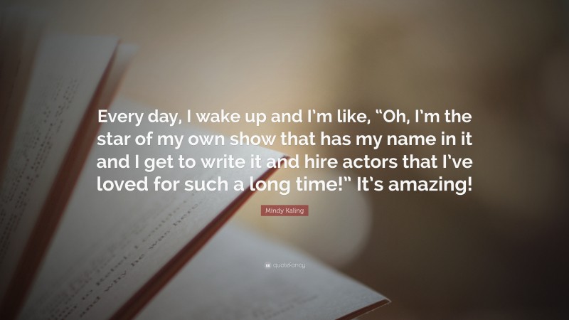 Mindy Kaling Quote: “Every day, I wake up and I’m like, “Oh, I’m the star of my own show that has my name in it and I get to write it and hire actors that I’ve loved for such a long time!” It’s amazing!”