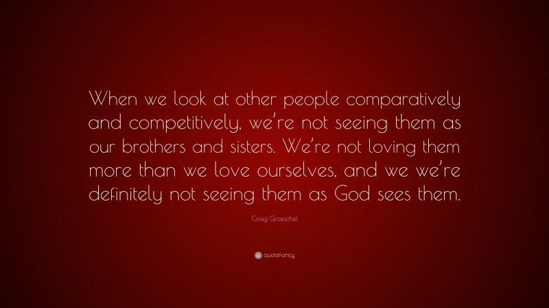 Craig Groeschel Quote: “When we look at other people comparatively and competitively, we’re not seeing them as our brothers and sisters. We’re not loving them more than we love ourselves, and we we’re definitely not seeing them as God sees them.”