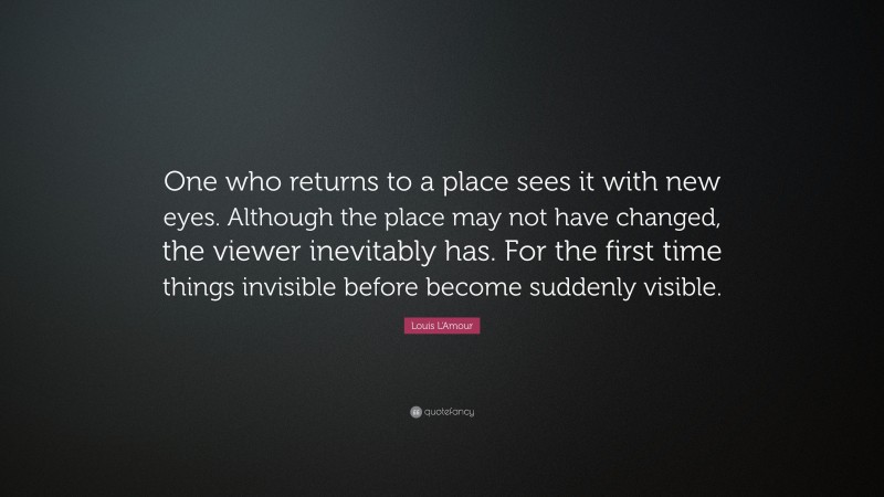 Louis L'Amour Quote: “One who returns to a place sees it with new eyes. Although the place may not have changed, the viewer inevitably has. For the first time things invisible before become suddenly visible.”