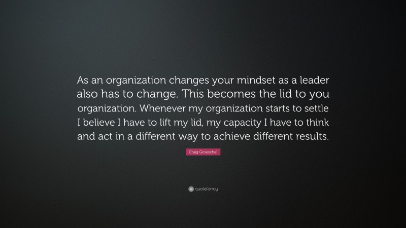 Craig Groeschel Quote: “As an organization changes your mindset as a leader also has to change. This becomes the lid to you organization. Whenever my organization starts to settle I believe I have to lift my lid, my capacity I have to think and act in a different way to achieve different results.”