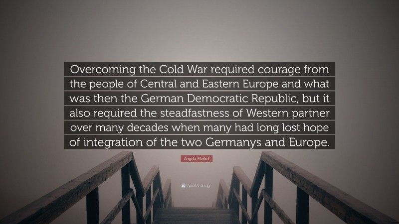 Angela Merkel Quote: “Overcoming the Cold War required courage from the people of Central and Eastern Europe and what was then the German Democratic Republic, but it also required the steadfastness of Western partner over many decades when many had long lost hope of integration of the two Germanys and Europe.”