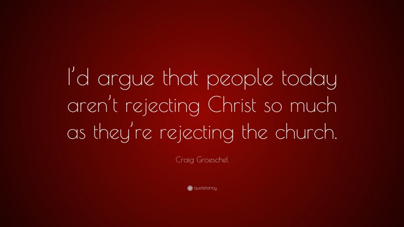 Craig Groeschel Quote: “I’d argue that people today aren’t rejecting Christ so much as they’re rejecting the church.”